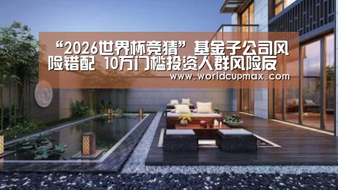 “2026世界杯竞猜”基金子公司风险错配 10万门槛投资人群风险反而最高(图2) 2026世界杯投注站