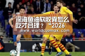 深海鱼油软胶囊怎么吃才合理?“2026世